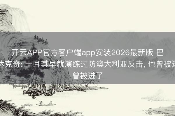 开云APP官方客户端app安装2026最新版 巴尔达克奇: 土耳其早就演练过防澳大利亚反击, 也曾被进了
