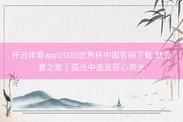 开云体育app2026世界杯中国官网下载 就业者之歌|弧光中追觅匠心荣光