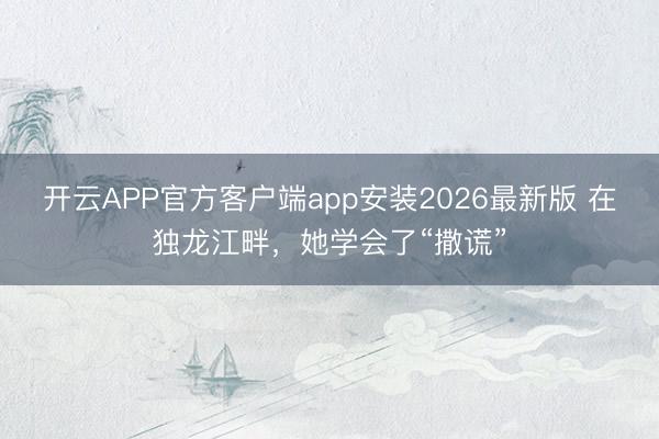开云APP官方客户端app安装2026最新版 在独龙江畔，她学会了“撒谎”