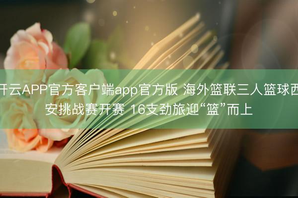 开云APP官方客户端app官方版 海外篮联三人篮球西安挑战赛开赛 16支劲旅迎“篮”而上