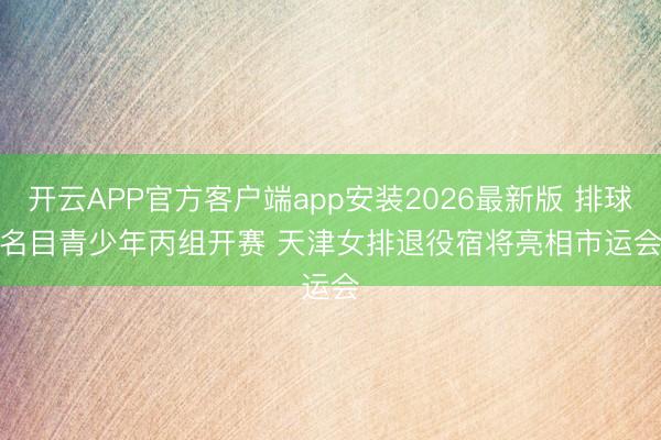开云APP官方客户端app安装2026最新版 排球名目青少年丙组开赛 天津女排退役宿将亮相市运会