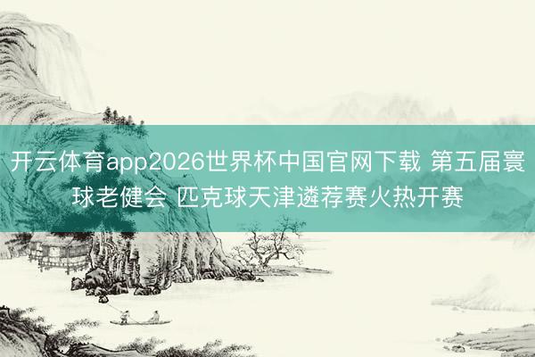 开云体育app2026世界杯中国官网下载 第五届寰球老健会 匹克球天津遴荐赛火热开赛