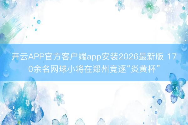 开云APP官方客户端app安装2026最新版 170余名网球小将在郑州竞逐“炎黄杯”