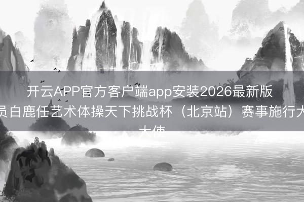 开云APP官方客户端app安装2026最新版 演员白鹿任艺术体操天下挑战杯（北京站）赛事施行大使