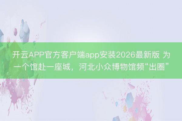开云APP官方客户端app安装2026最新版 为一个馆赴一座城，河北小众博物馆频“出圈”