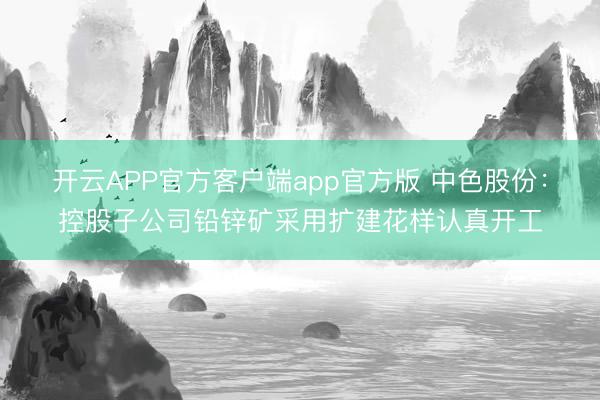 开云APP官方客户端app官方版 中色股份：控股子公司铅锌矿采用扩建花样认真开工