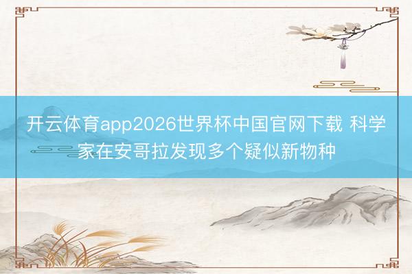 开云体育app2026世界杯中国官网下载 科学家在安哥拉发现多个疑似新物种