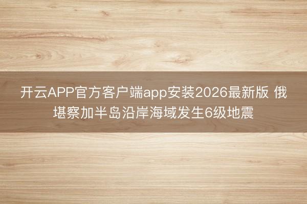 开云APP官方客户端app安装2026最新版 俄堪察加半岛沿岸海域发生6级地震