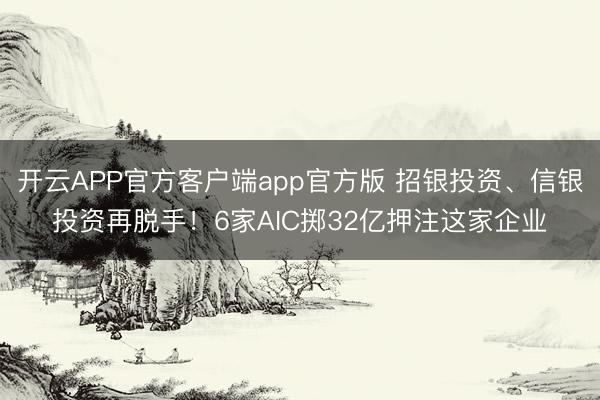 开云APP官方客户端app官方版 招银投资、信银投资再脱手！6家AIC掷32亿押注这家企业