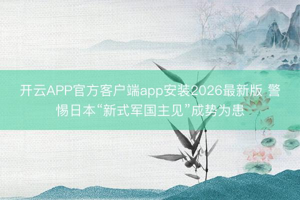 开云APP官方客户端app安装2026最新版 警惕日本“新式军国主见”成势为患