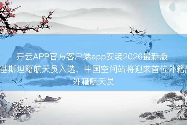 开云APP官方客户端app安装2026最新版 2名巴基斯坦籍航天员入选，中国空间站将迎来首位外籍航天员