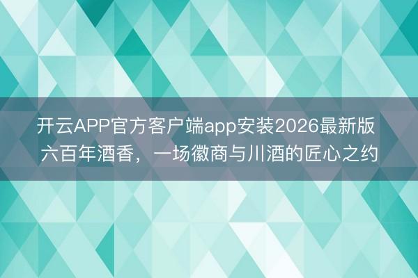 开云APP官方客户端app安装2026最新版 六百年酒香,一场徽商与川酒的匠心之约