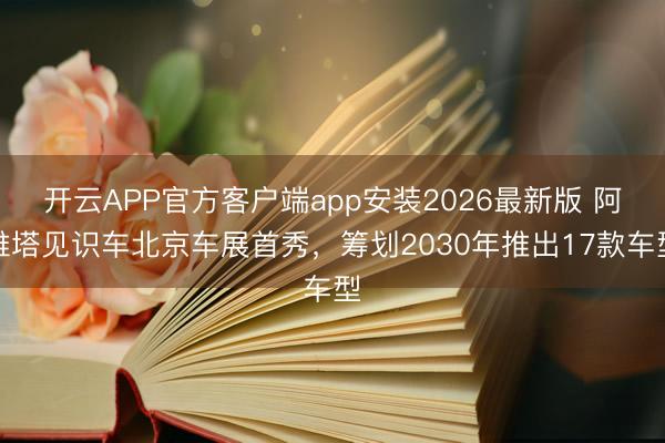 开云APP官方客户端app安装2026最新版 阿维塔见识车北京车展首秀，筹划2030年推出17款车型