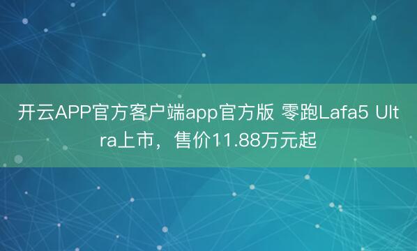 开云APP官方客户端app官方版 零跑Lafa5 Ultra上市，售价11.88万元起