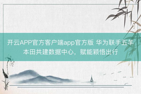 开云APP官方客户端app官方版 华为联手五羊本田共建数据中心,赋能颖悟出行
