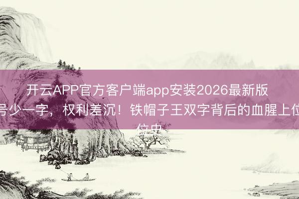 开云APP官方客户端app安装2026最新版 封号少一字，权利差沉！铁帽子王双字背后的血腥上位史