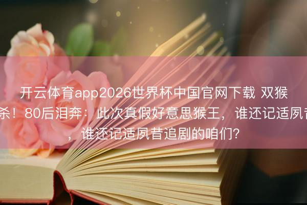 开云体育app2026世界杯中国官网下载 双猴同框引爆回忆杀！80后泪奔：此次真假好意思猴王，谁还记适夙昔追剧的咱们？