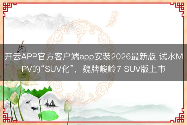 开云APP官方客户端app安装2026最新版 试水MPV的“SUV化”，魏牌峻岭7 SUV版上市